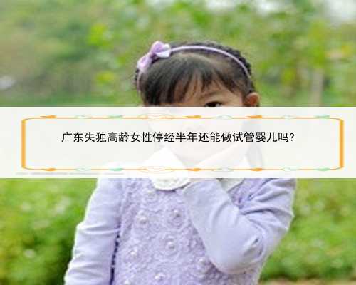 广东失独高龄女性停经半年还能做试管婴儿吗?