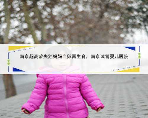 <b>南京超高龄失独妈妈自卵再生育，南京试管婴儿医院</b>